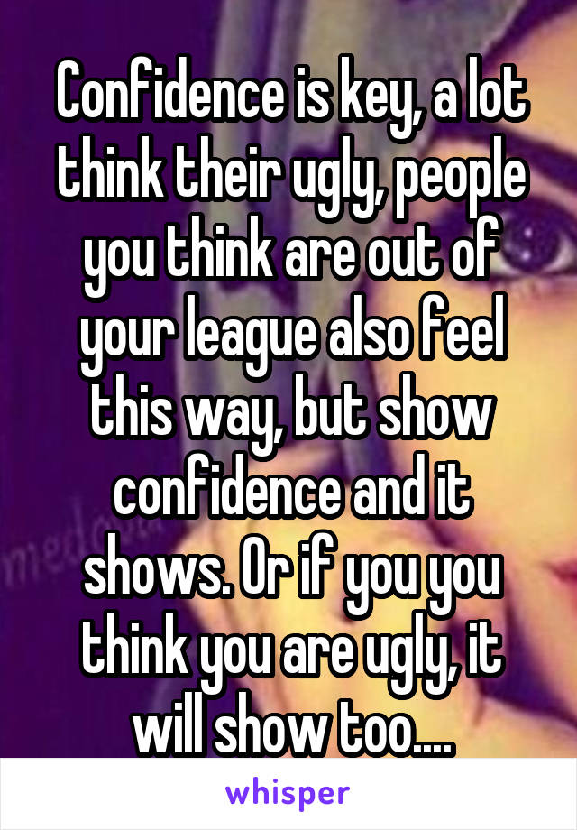 Confidence is key, a lot think their ugly, people you think are out of your league also feel this way, but show confidence and it shows. Or if you you think you are ugly, it will show too....