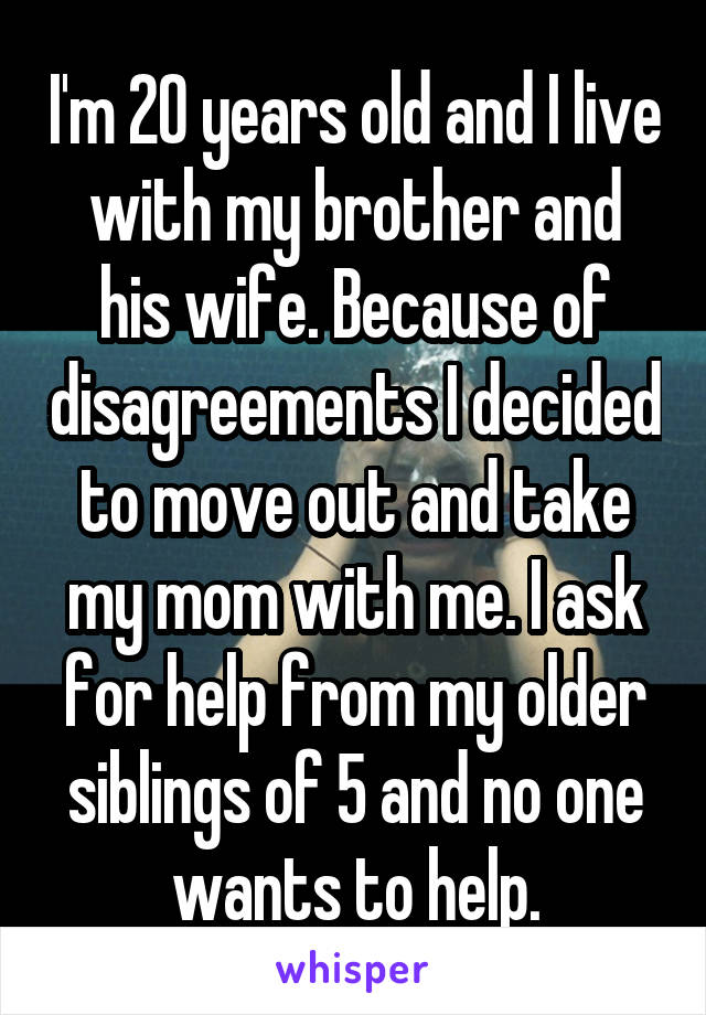 I'm 20 years old and I live with my brother and his wife. Because of disagreements I decided to move out and take my mom with me. I ask for help from my older siblings of 5 and no one wants to help.