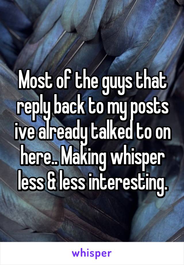 Most of the guys that reply back to my posts ive already talked to on here.. Making whisper less & less interesting.