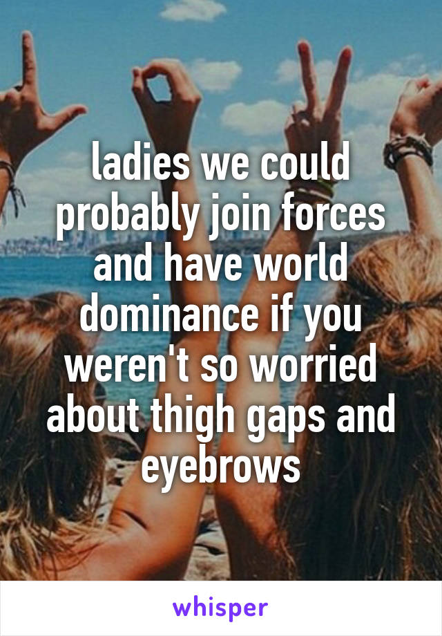 ladies we could probably join forces and have world dominance if you weren't so worried about thigh gaps and eyebrows