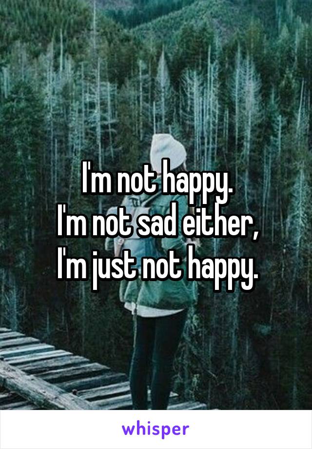 I'm not happy.
I'm not sad either,
I'm just not happy.