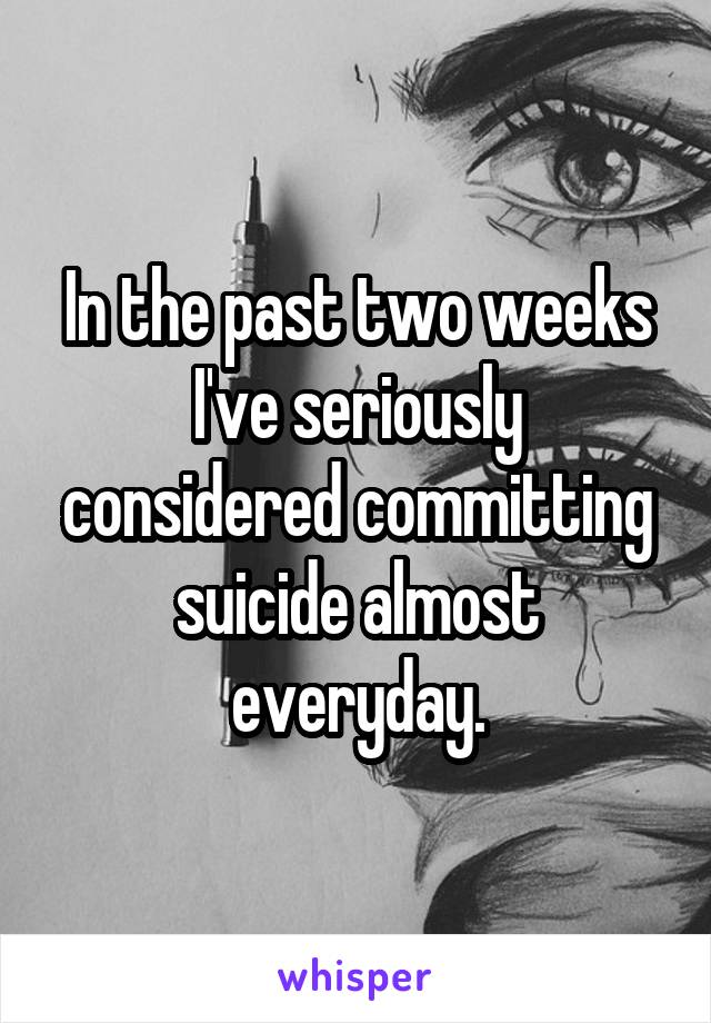 In the past two weeks I've seriously considered committing suicide almost everyday.