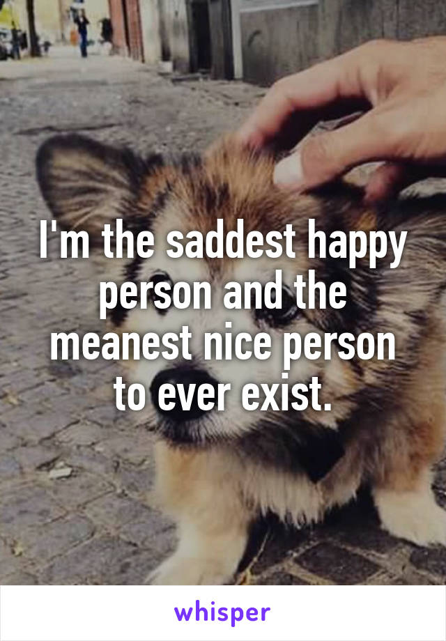 I'm the saddest happy person and the meanest nice person to ever exist.