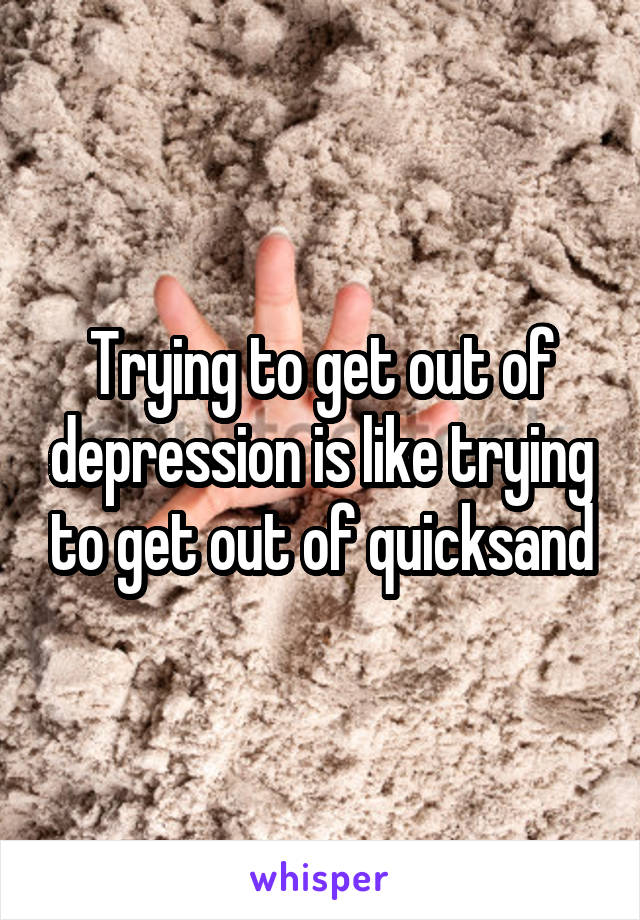 Trying to get out of depression is like trying to get out of quicksand