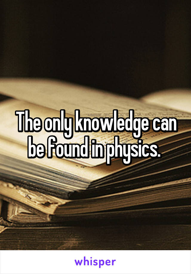 The only knowledge can be found in physics. 