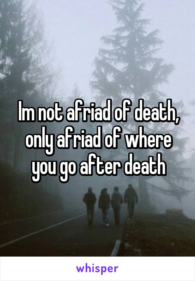 Im not afriad of death, only afriad of where you go after death