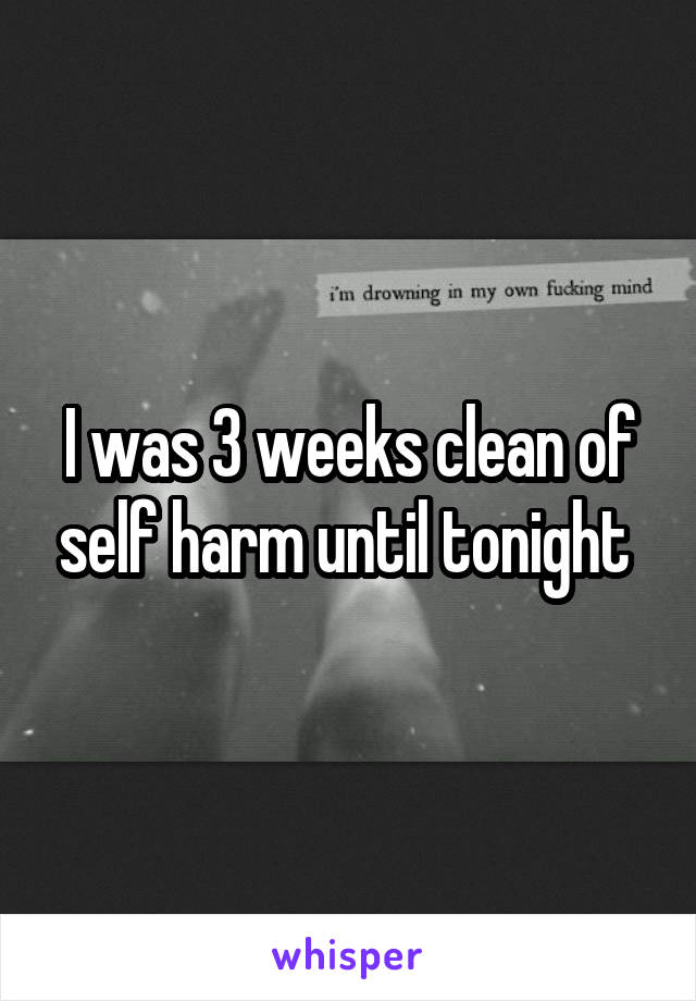 I was 3 weeks clean of self harm until tonight 