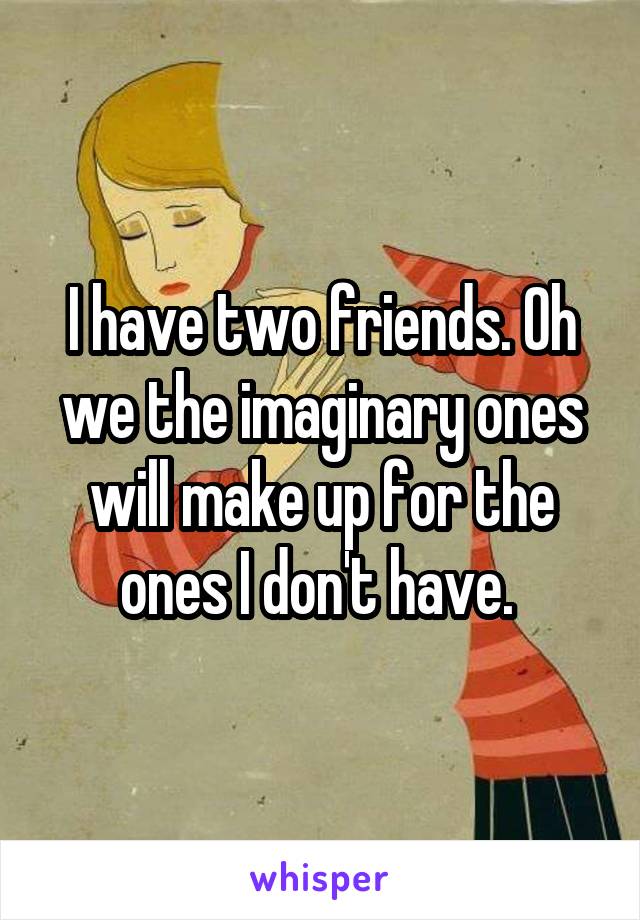 I have two friends. Oh we the imaginary ones will make up for the ones I don't have. 
