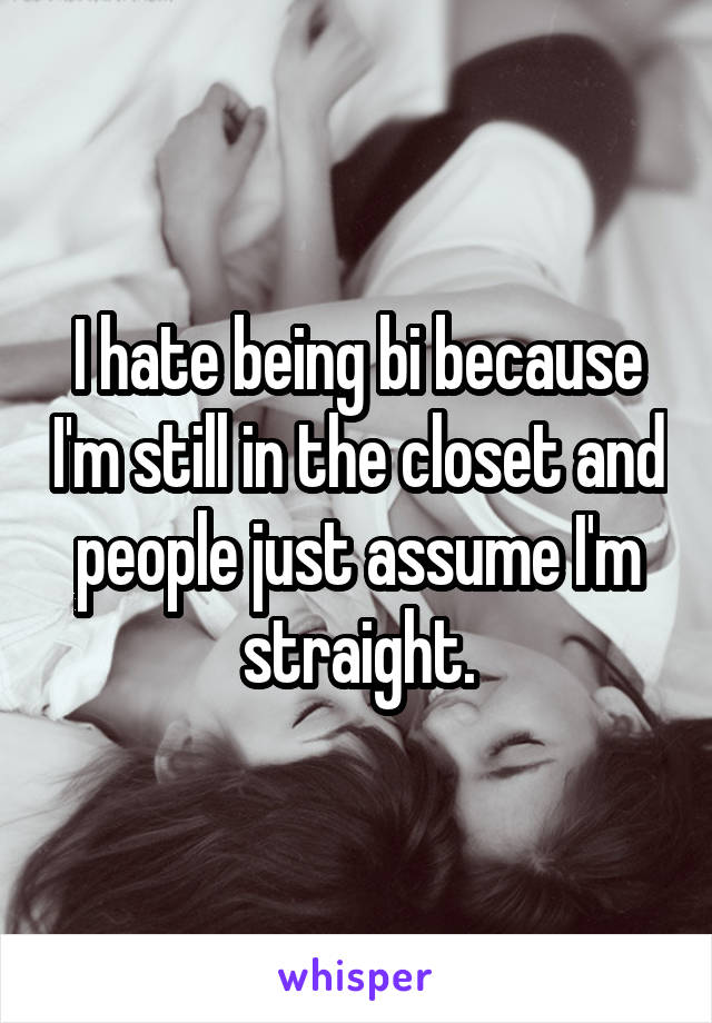 I hate being bi because I'm still in the closet and people just assume I'm straight.