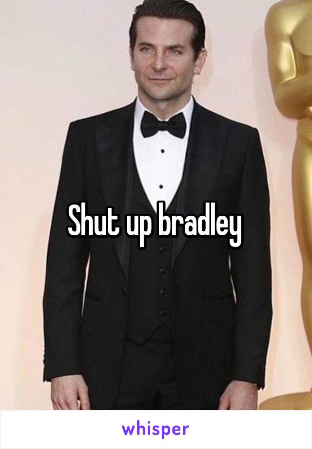 Shut up bradley 