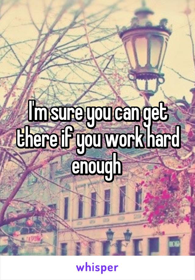 I'm sure you can get there if you work hard enough 