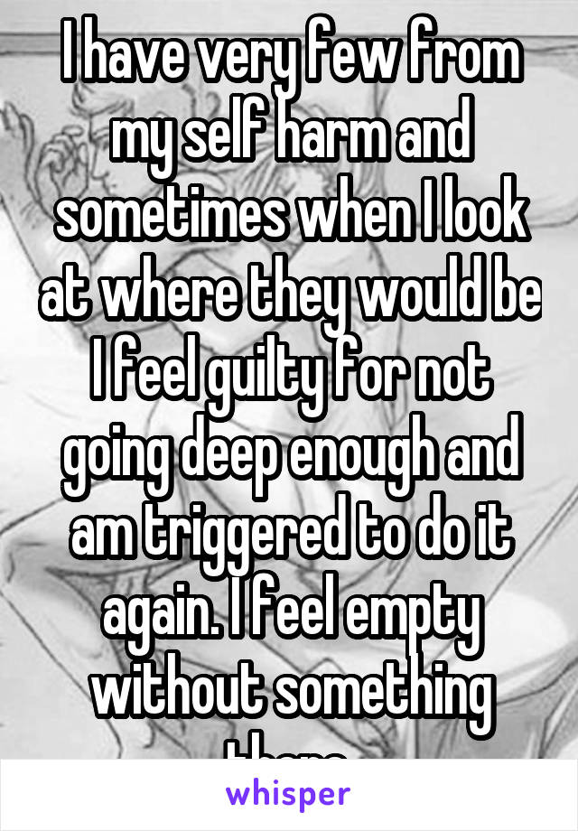 I have very few from my self harm and sometimes when I look at where they would be I feel guilty for not going deep enough and am triggered to do it again. I feel empty without something there.