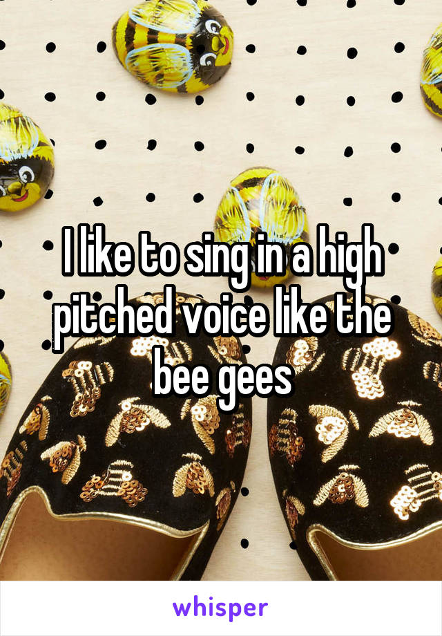 I like to sing in a high pitched voice like the bee gees