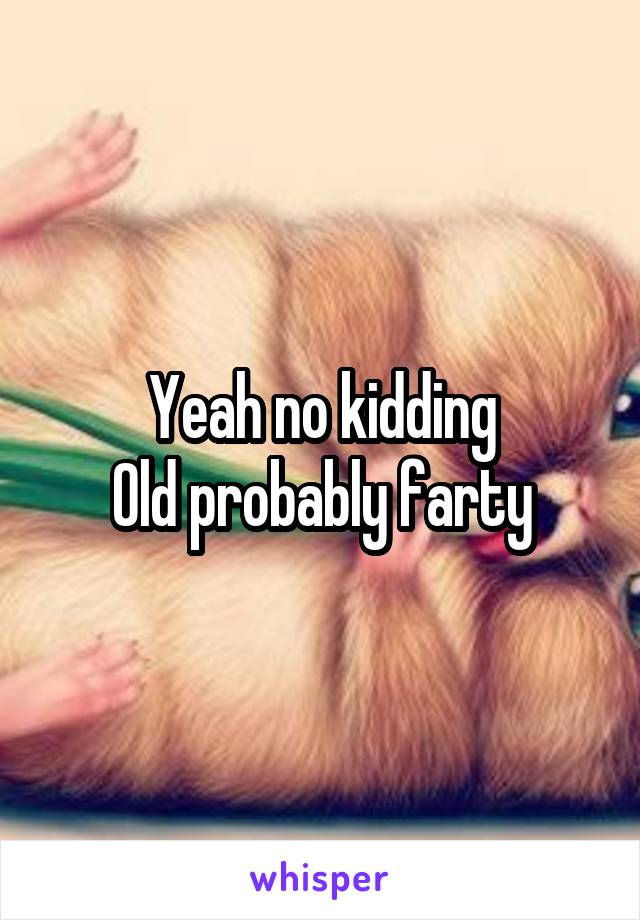 Yeah no kidding
Old probably farty