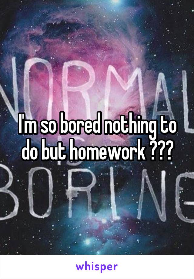 I'm so bored nothing to do but homework 😭😭😭