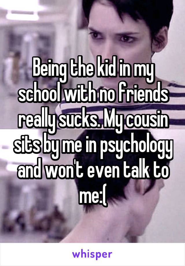 Being the kid in my school with no friends really sucks. My cousin sits by me in psychology and won't even talk to me:(