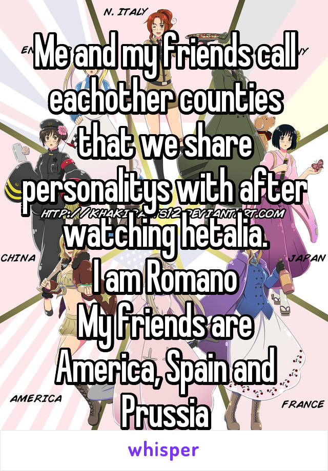 Me and my friends call eachother counties that we share personalitys with after watching hetalia.
I am Romano
My friends are America, Spain and Prussia