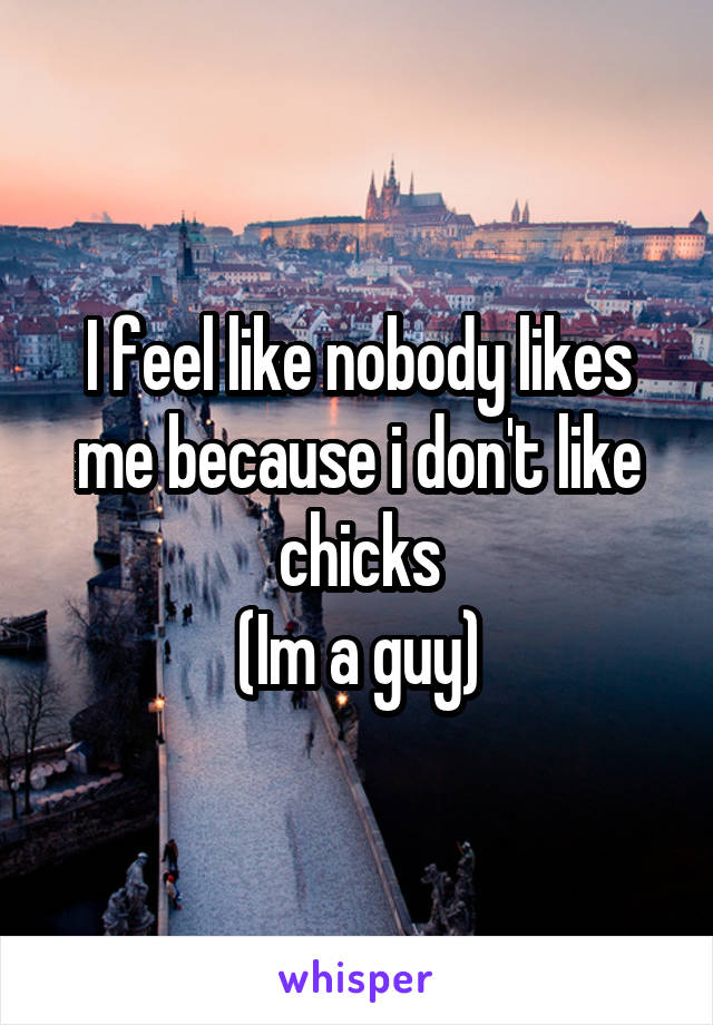 I feel like nobody likes me because i don't like chicks
(Im a guy)