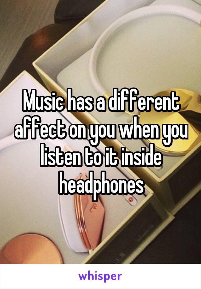 Music has a different affect on you when you listen to it inside headphones