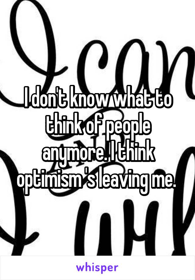 I don't know what to think of people anymore. I think optimism 's leaving me. 