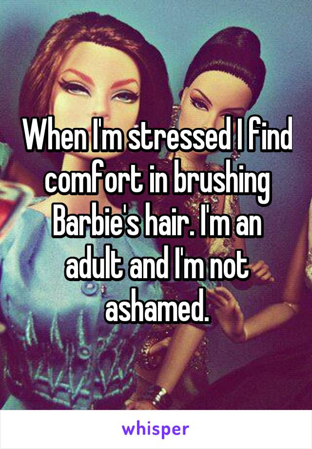 When I'm stressed I find comfort in brushing Barbie's hair. I'm an adult and I'm not ashamed.
