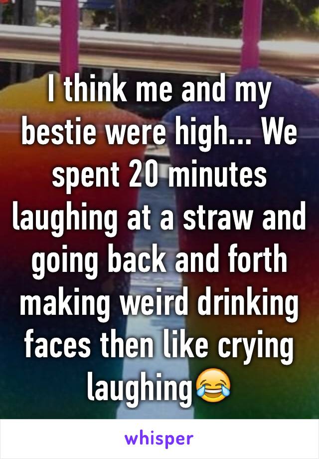I think me and my bestie were high... We spent 20 minutes laughing at a straw and going back and forth making weird drinking faces then like crying laughing😂