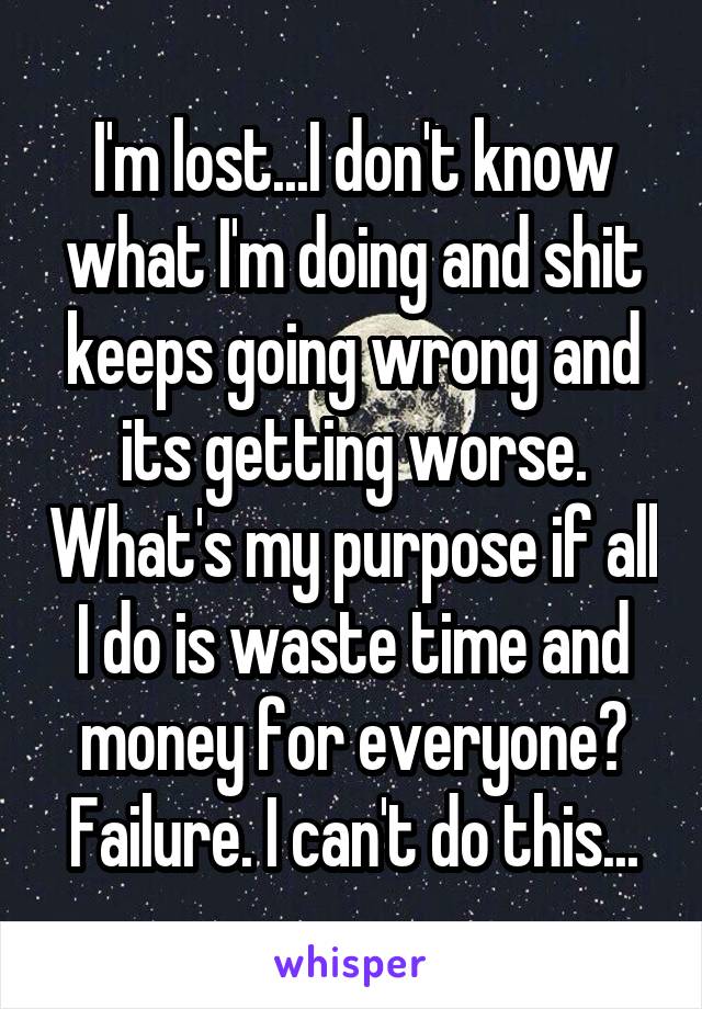 I'm lost...I don't know what I'm doing and shit keeps going wrong and its getting worse. What's my purpose if all I do is waste time and money for everyone? Failure. I can't do this...