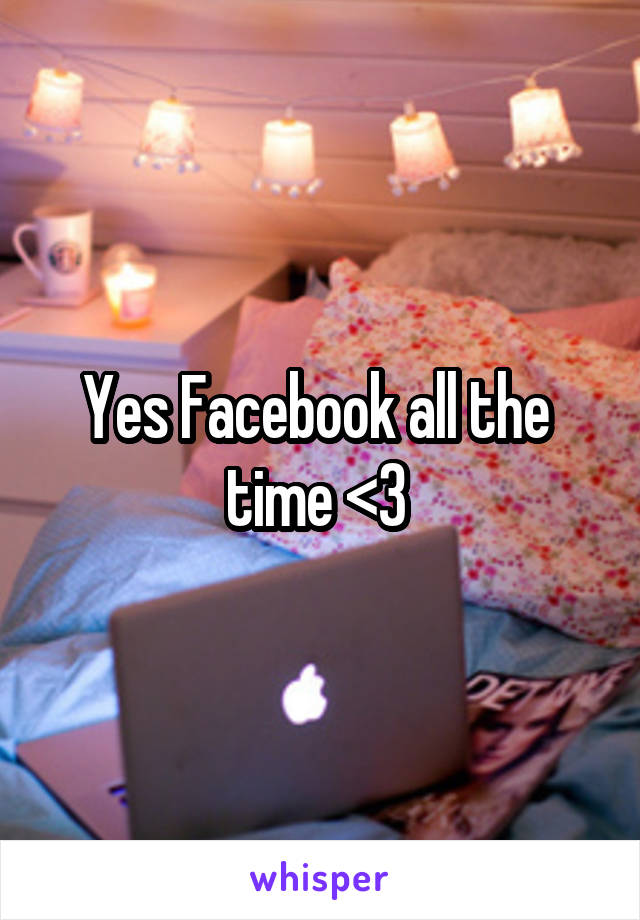 Yes Facebook all the  time <3 