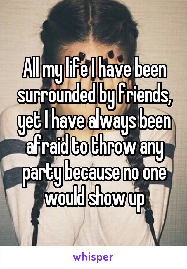 All my life I have been surrounded by friends, yet I have always been afraid to throw any party because no one would show up