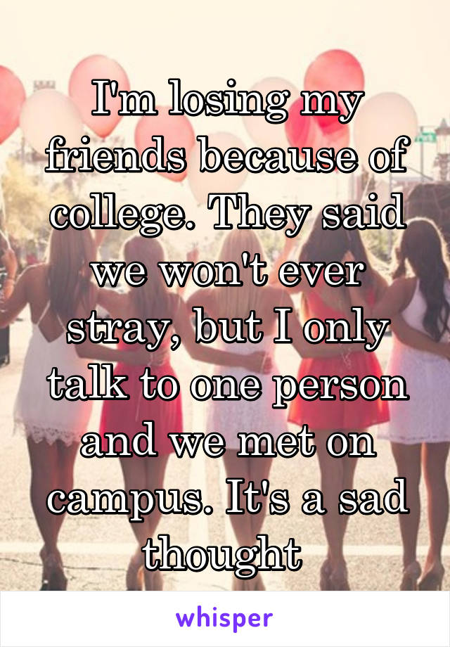 I'm losing my friends because of college. They said we won't ever stray, but I only talk to one person and we met on campus. It's a sad thought 