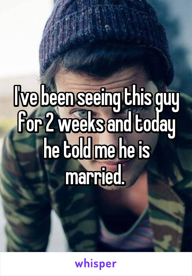 I've been seeing this guy for 2 weeks and today he told me he is married. 