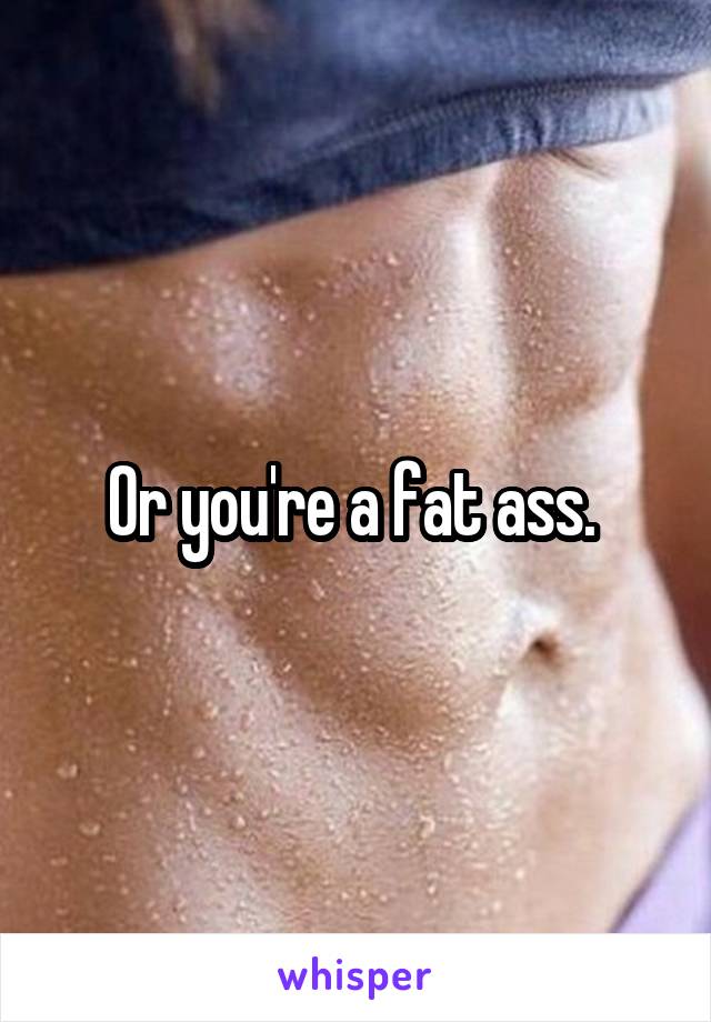 Or you're a fat ass. 