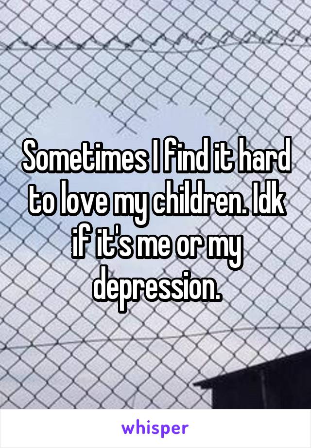 Sometimes I find it hard to love my children. Idk if it's me or my depression.