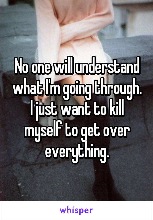 No one will understand what I'm going through. I just want to kill myself to get over everything.