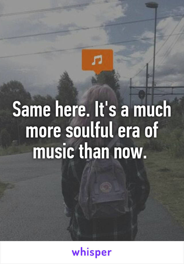 Same here. It's a much more soulful era of music than now. 
