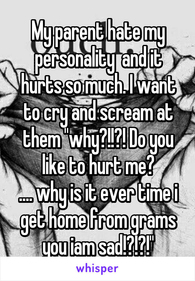 My parent hate my personality  and it hurts so much. I want to cry and scream at them "why?!!?! Do you like to hurt me?
.... why is it ever time i get home from grams you iam sad!?!?!"