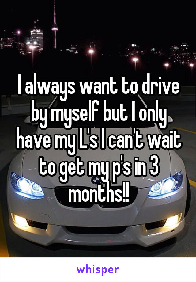 I always want to drive by myself but I only have my L's I can't wait to get my p's in 3 months!!