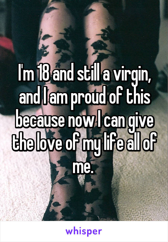 I'm 18 and still a virgin, and I am proud of this because now I can give the love of my life all of me. 