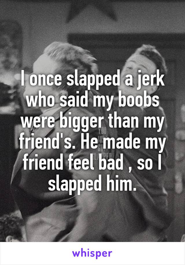 I once slapped a jerk who said my boobs were bigger than my friend's. He made my friend feel bad , so I slapped him.