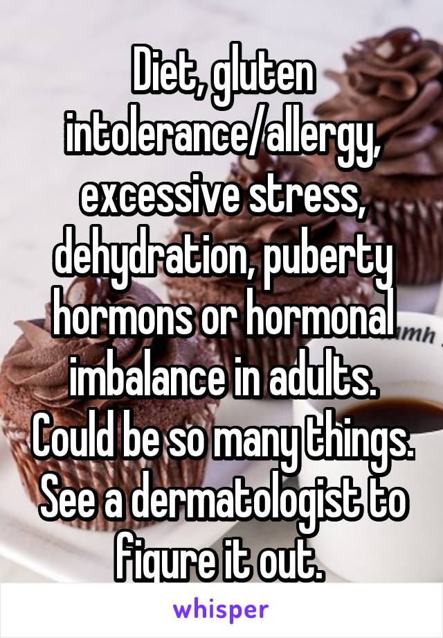 Diet, gluten intolerance/allergy, excessive stress, dehydration, puberty hormons or hormonal imbalance in adults. Could be so many things. See a dermatologist to figure it out. 