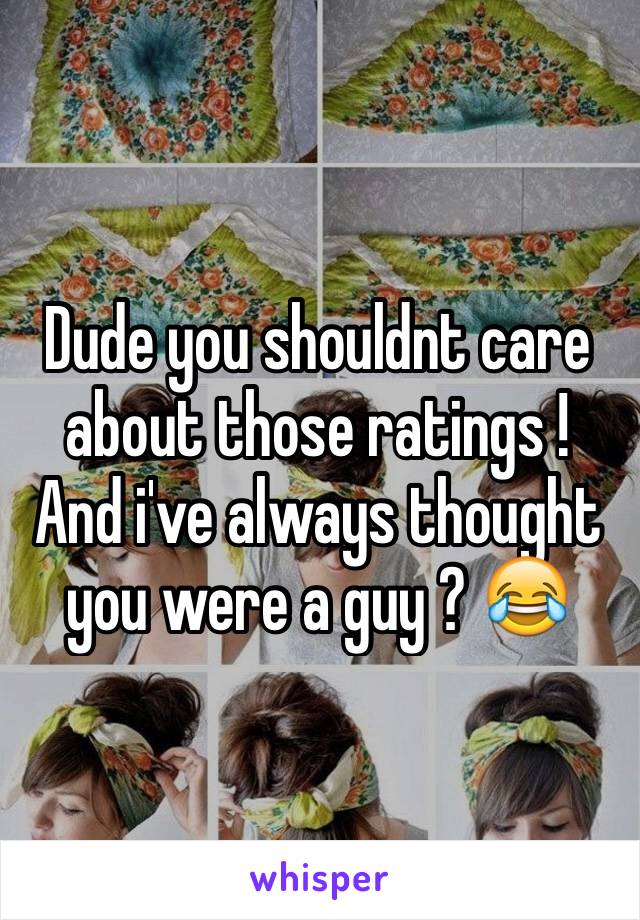 Dude you shouldnt care about those ratings ! And i've always thought you were a guy ? 😂