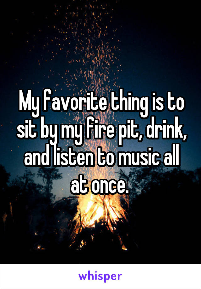 My favorite thing is to sit by my fire pit, drink, and listen to music all at once. 