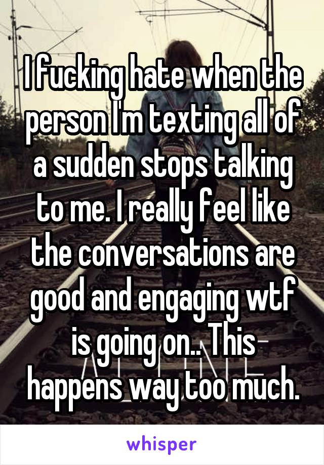 I fucking hate when the person I'm texting all of a sudden stops talking to me. I really feel like the conversations are good and engaging wtf is going on.. This happens way too much.