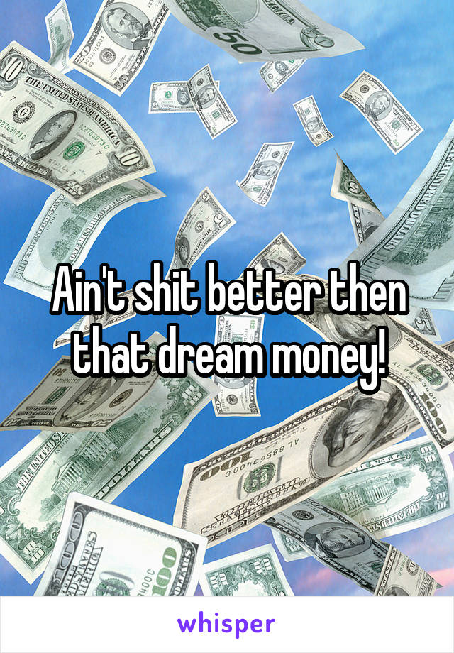 Ain't shit better then that dream money!