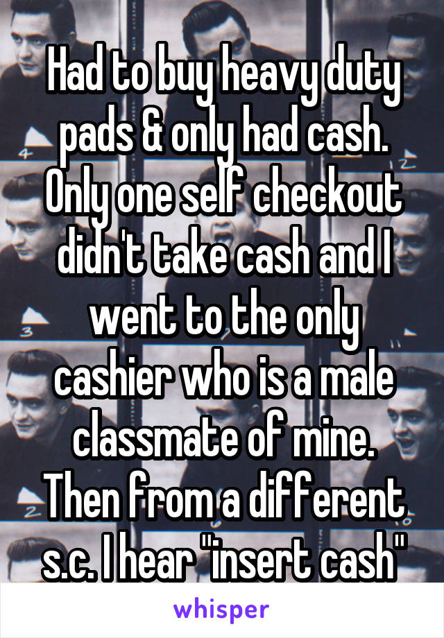 Had to buy heavy duty pads & only had cash. Only one self checkout didn't take cash and I went to the only cashier who is a male classmate of mine.
Then from a different s.c. I hear "insert cash"
