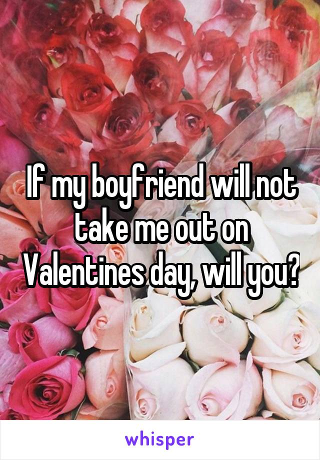 If my boyfriend will not take me out on Valentines day, will you?