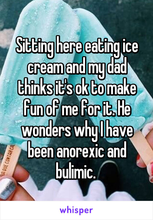 Sitting here eating ice cream and my dad thinks it's ok to make fun of me for it. He wonders why I have been anorexic and bulimic. 
