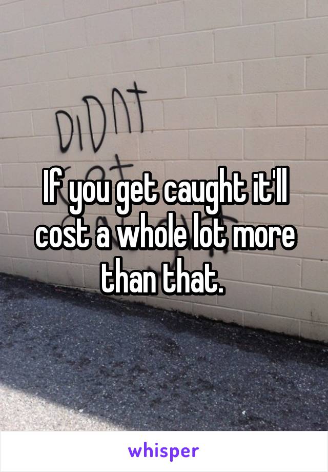If you get caught it'll cost a whole lot more than that. 