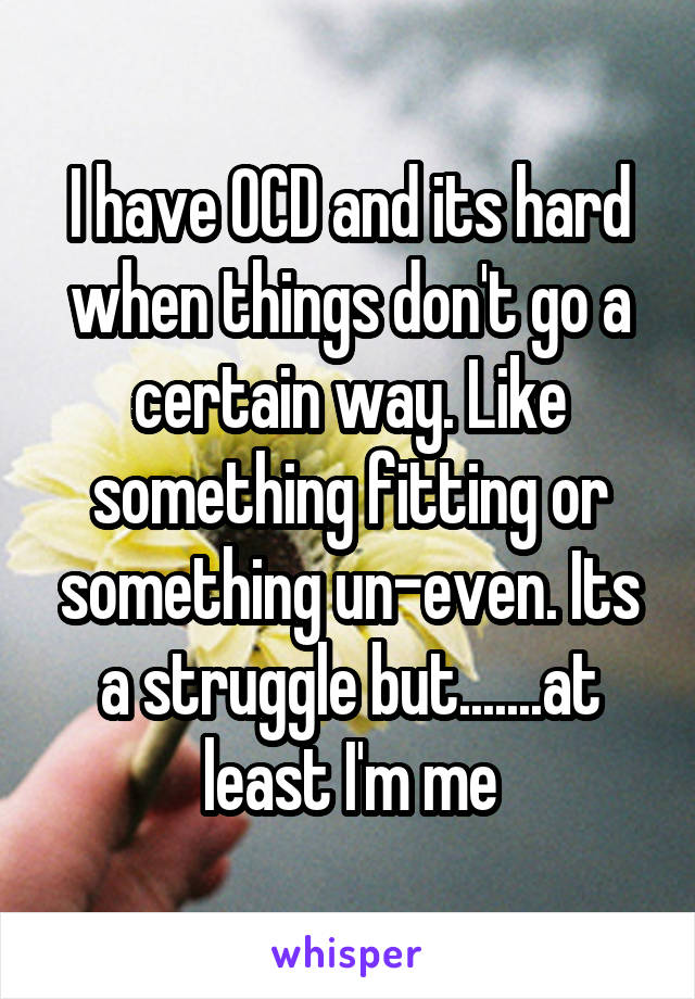 I have OCD and its hard when things don't go a certain way. Like something fitting or something un-even. Its a struggle but.......at least I'm me