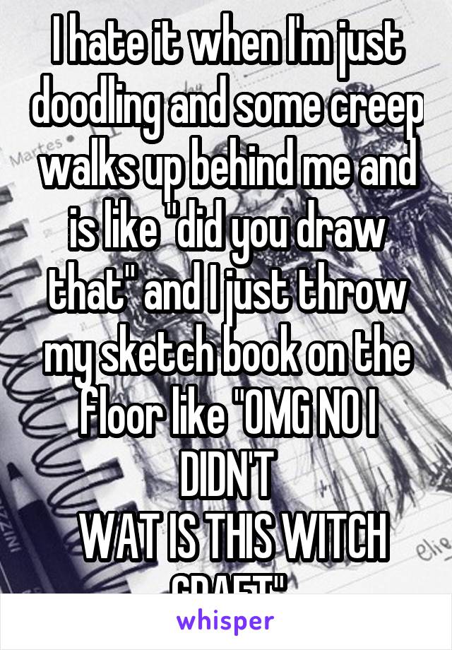 I hate it when I'm just doodling and some creep walks up behind me and is like "did you draw that" and I just throw my sketch book on the floor like "OMG NO I DIDN'T
 WAT IS THIS WITCH CRAFT"